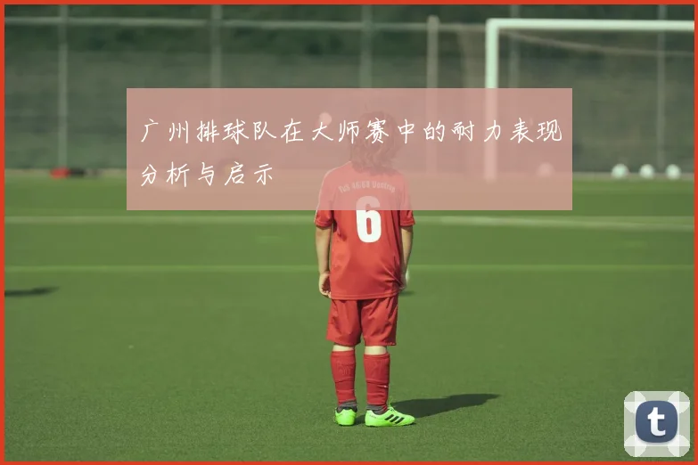 广州排球队在大师赛中的耐力表现分析与启示