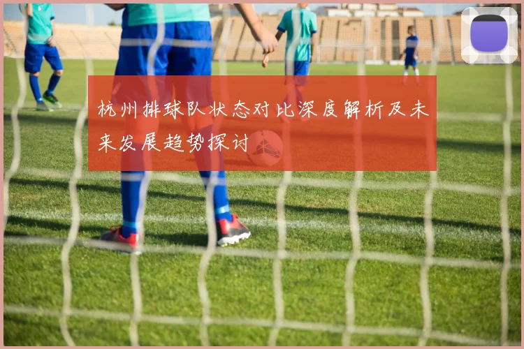 杭州排球队状态对比深度解析及未来发展趋势探讨