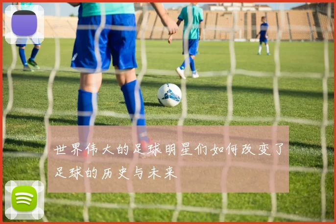 世界伟大的足球明星们如何改变了足球的历史与未来