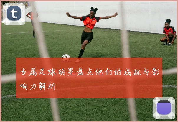 专属足球明星盘点他们的成就与影响力解析