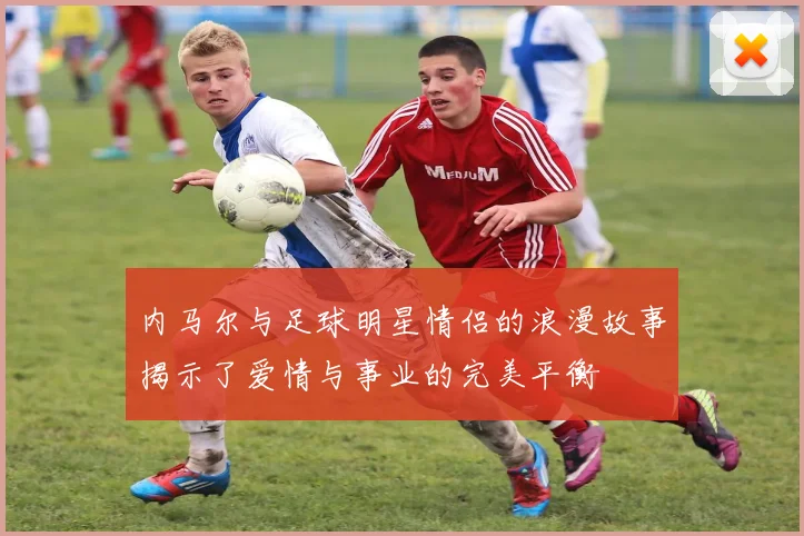 内马尔与足球明星情侣的浪漫故事揭示了爱情与事业的完美平衡