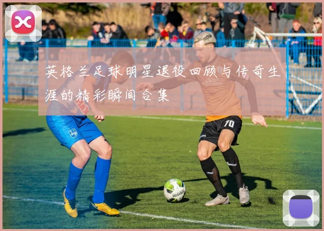 英格兰足球明星退役回顾与传奇生涯的精彩瞬间合集