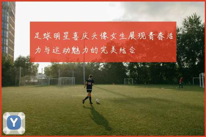 足球明星喜庆头像女生展现青春活力与运动魅力的完美结合