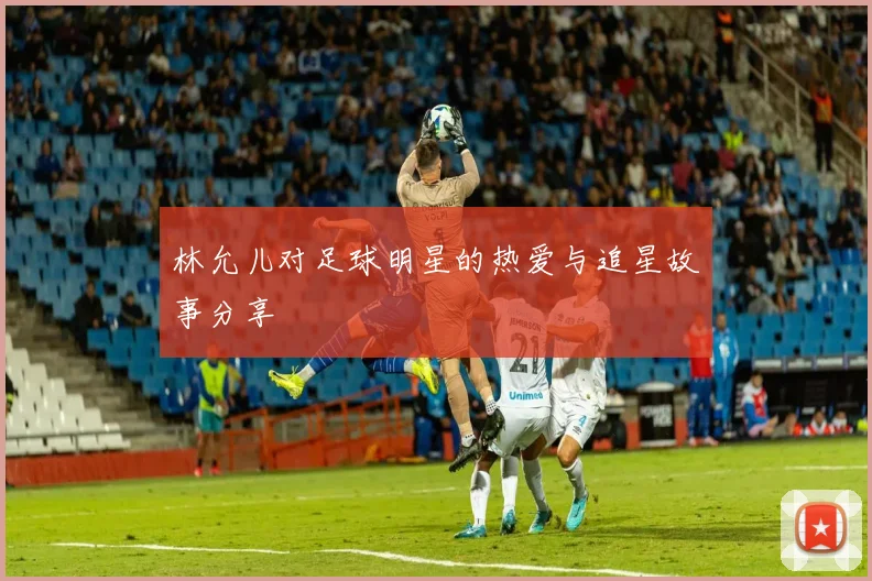 林允儿对足球明星的热爱与追星故事分享