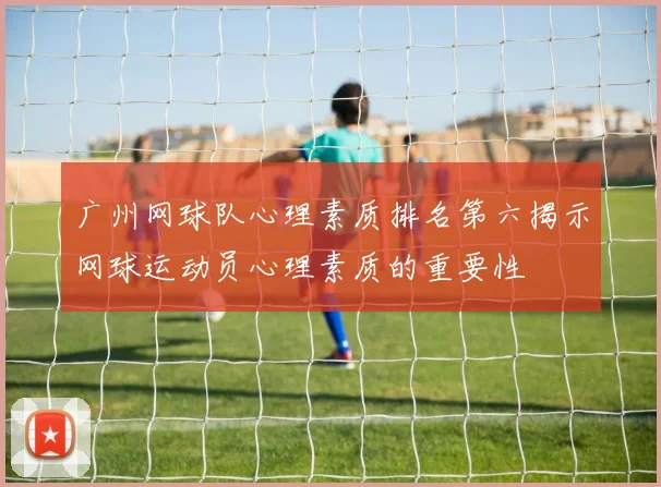 广州网球队心理素质排名第六揭示网球运动员心理素质的重要性