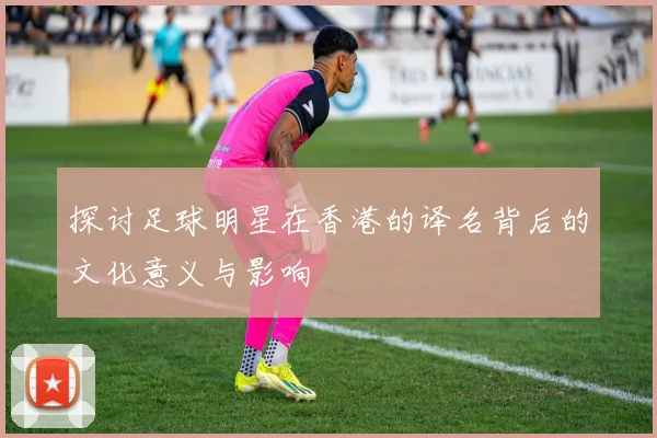 探讨足球明星在香港的译名背后的文化意义与影响