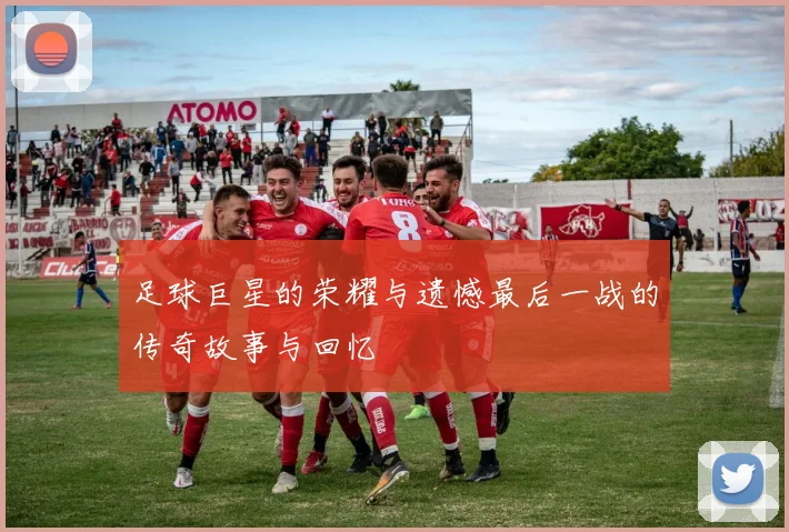 足球巨星的荣耀与遗憾最后一战的传奇故事与回忆