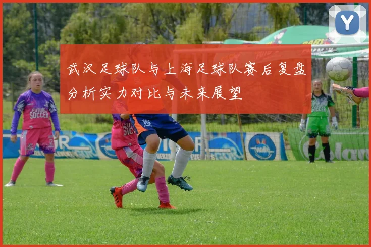 武汉足球队与上海足球队赛后复盘分析实力对比与未来展望