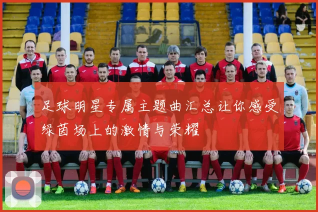 足球明星专属主题曲汇总让你感受绿茵场上的激情与荣耀