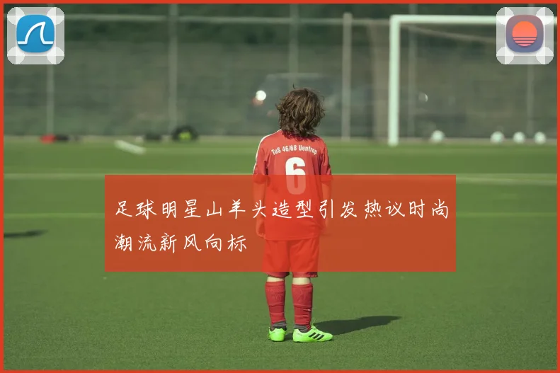 足球明星山羊头造型引发热议时尚潮流新风向标