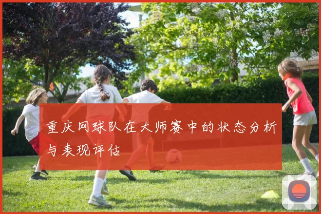 重庆网球队在大师赛中的状态分析与表现评估