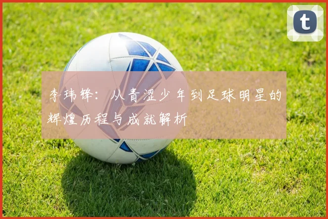 李玮锋：从青涩少年到足球明星的辉煌历程与成就解析