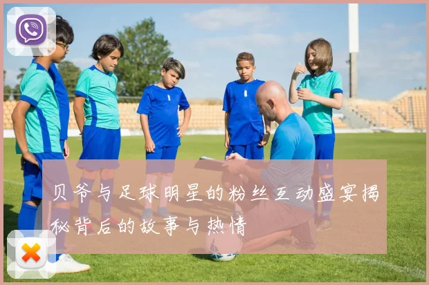 贝爷与足球明星的粉丝互动盛宴揭秘背后的故事与热情