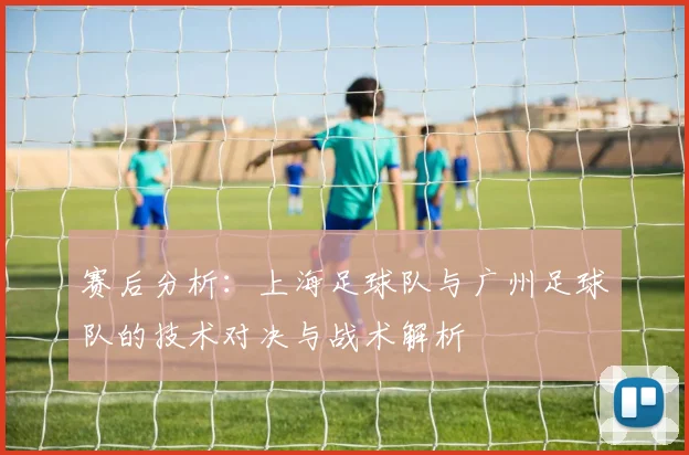 赛后分析：上海足球队与广州足球队的技术对决与战术解析