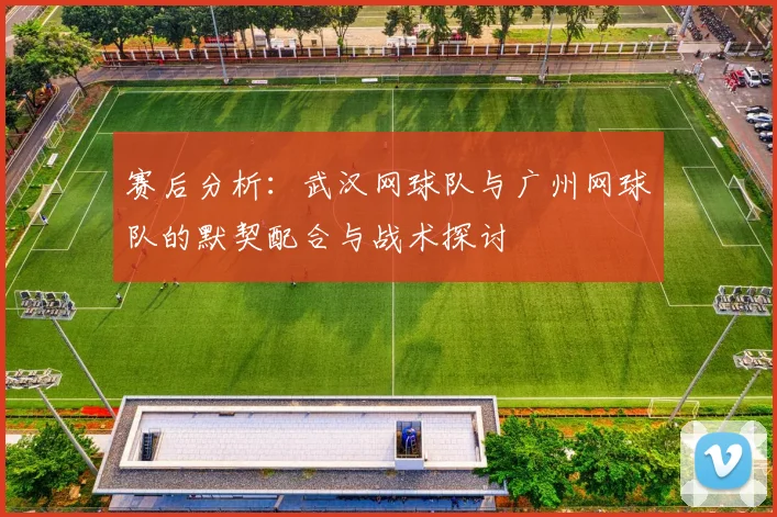 赛后分析：武汉网球队与广州网球队的默契配合与战术探讨