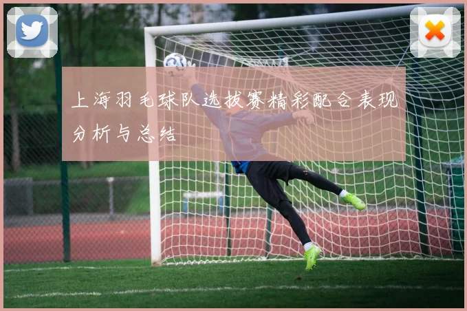上海羽毛球队选拔赛精彩配合表现分析与总结
