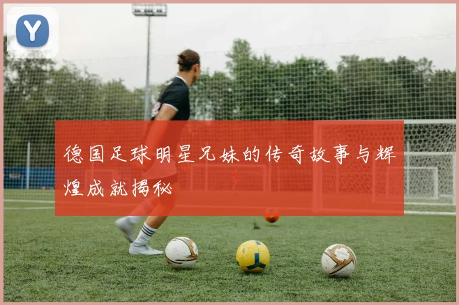 德国足球明星兄妹的传奇故事与辉煌成就揭秘