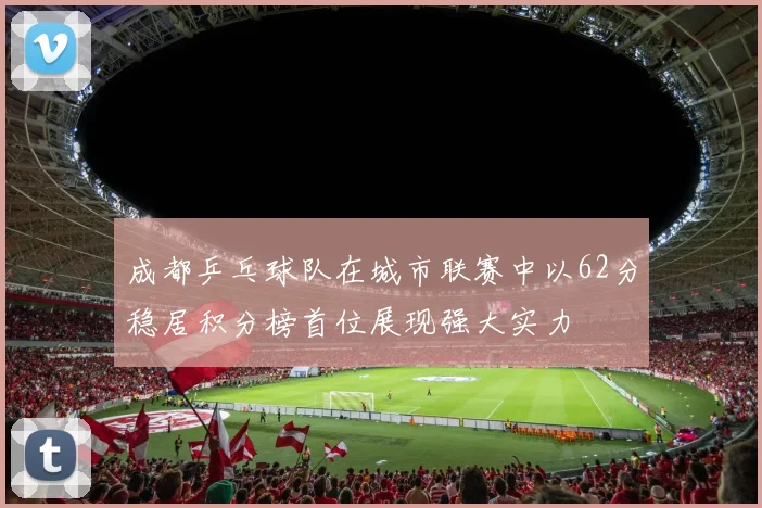 成都乒乓球队在城市联赛中以62分稳居积分榜首位展现强大实力