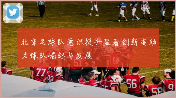 北京足球队意识提升显著创新高助力球队崛起与发展