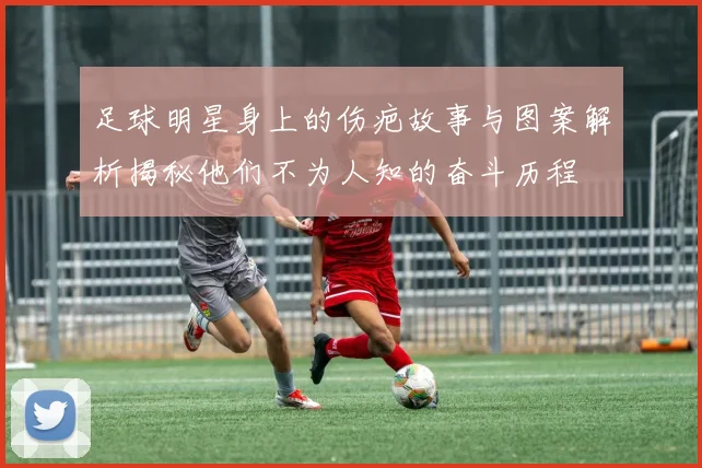 足球明星身上的伤疤故事与图案解析揭秘他们不为人知的奋斗历程