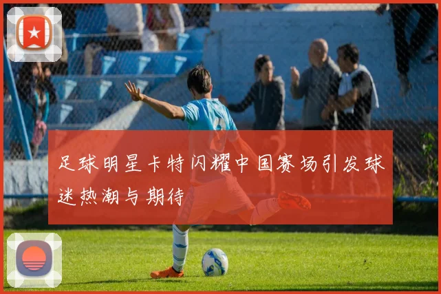 足球明星卡特闪耀中国赛场引发球迷热潮与期待