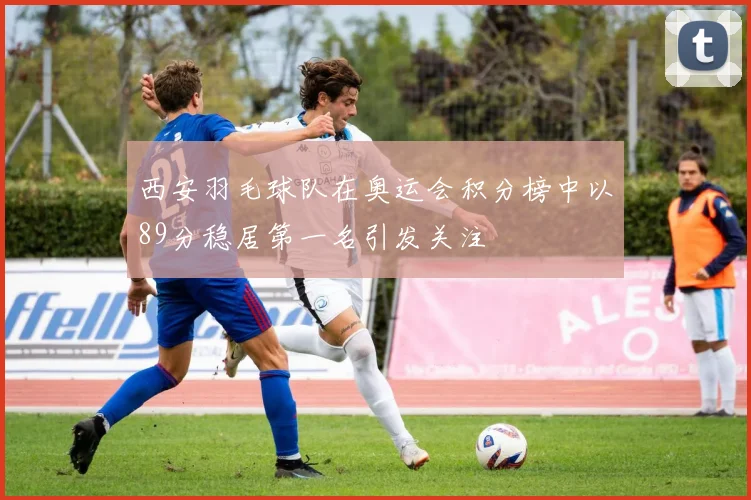 西安羽毛球队在奥运会积分榜中以89分稳居第一名引发关注