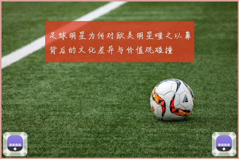 足球明星为何对欧美明星嗤之以鼻背后的文化差异与价值观碰撞