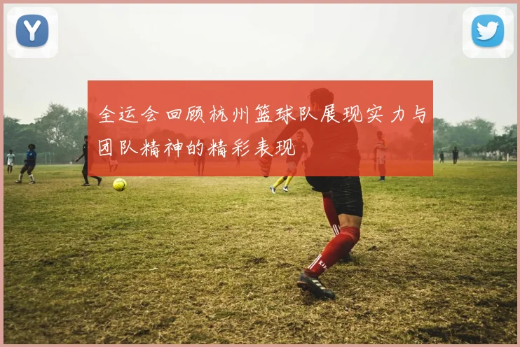 全运会回顾杭州篮球队展现实力与团队精神的精彩表现