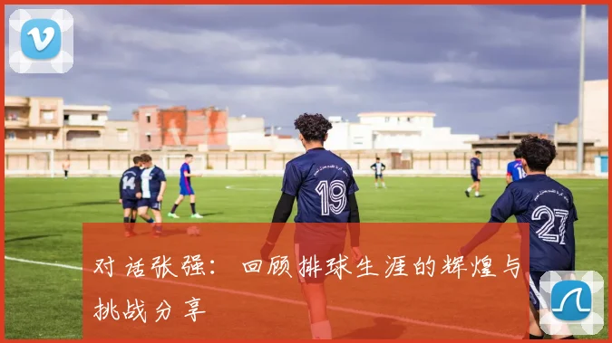 对话张强：回顾排球生涯的辉煌与挑战分享