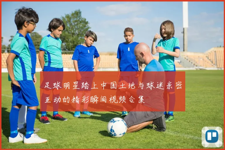足球明星踏上中国土地与球迷亲密互动的精彩瞬间视频合集