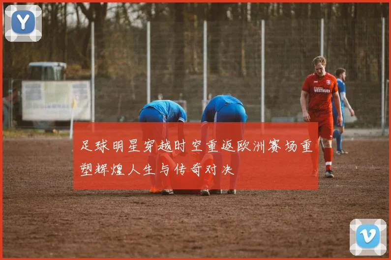 足球明星穿越时空重返欧洲赛场重塑辉煌人生与传奇对决