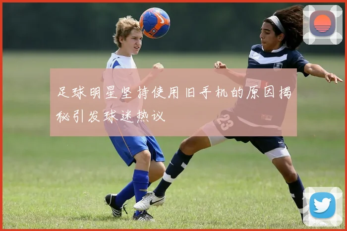 足球明星坚持使用旧手机的原因揭秘引发球迷热议