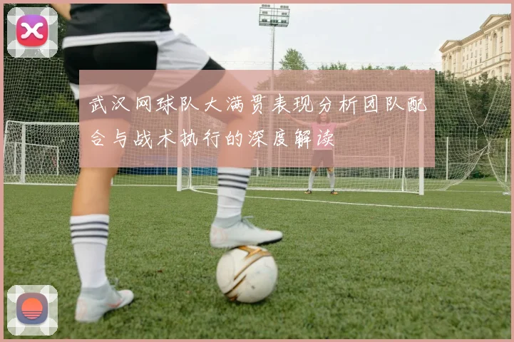 武汉网球队大满贯表现分析团队配合与战术执行的深度解读