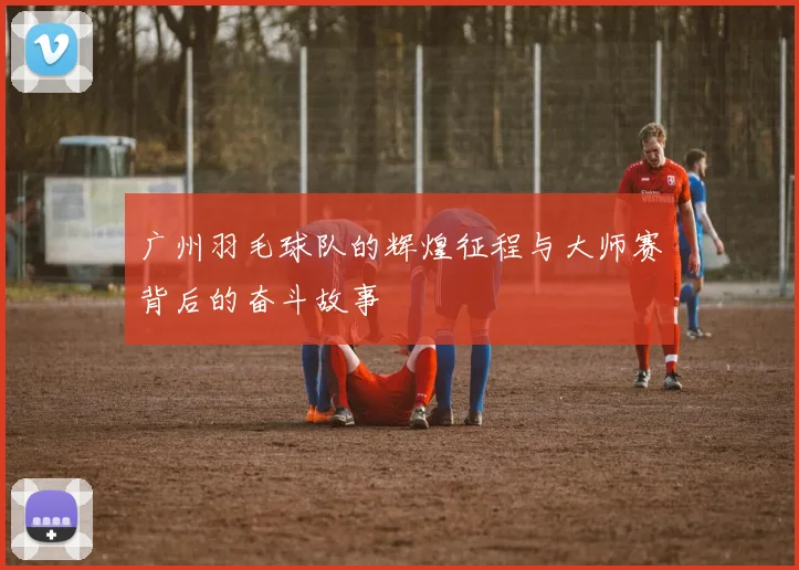 广州羽毛球队的辉煌征程与大师赛背后的奋斗故事