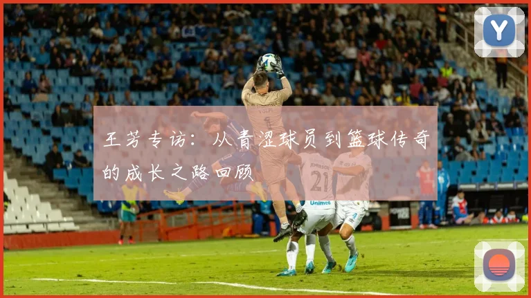 王芳专访：从青涩球员到篮球传奇的成长之路回顾