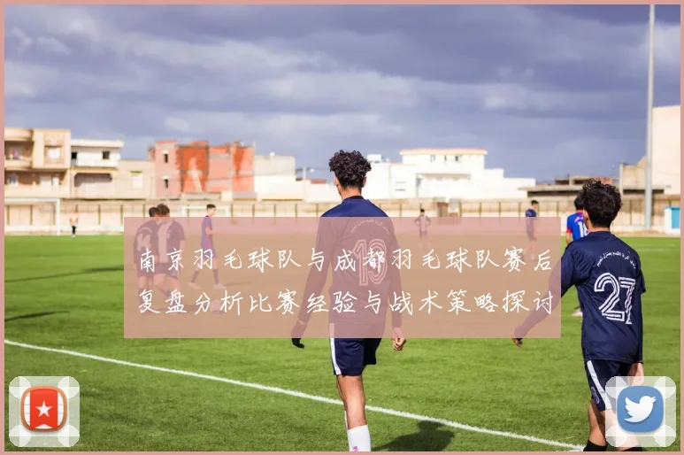 南京羽毛球队与成都羽毛球队赛后复盘分析比赛经验与战术策略探讨
