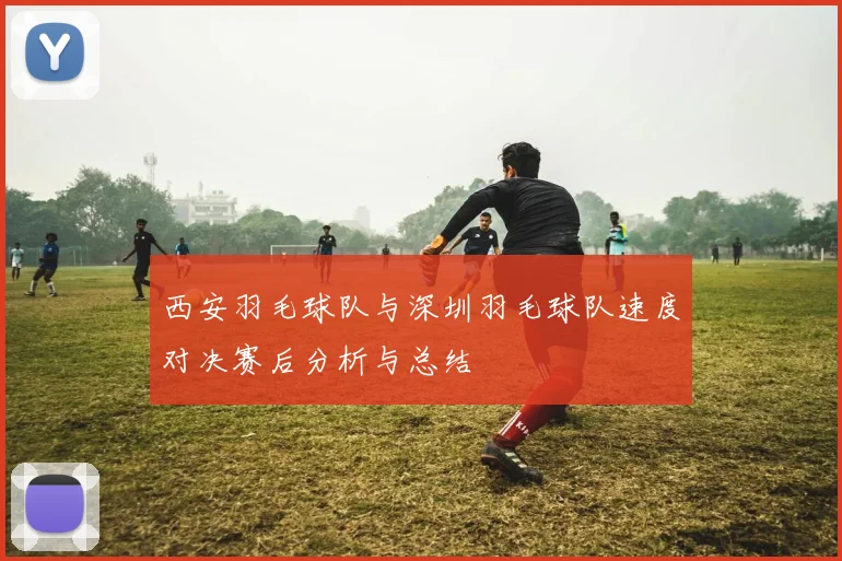 西安羽毛球队与深圳羽毛球队速度对决赛后分析与总结