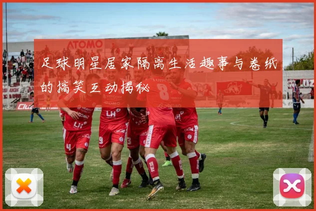 足球明星居家隔离生活趣事与卷纸的搞笑互动揭秘