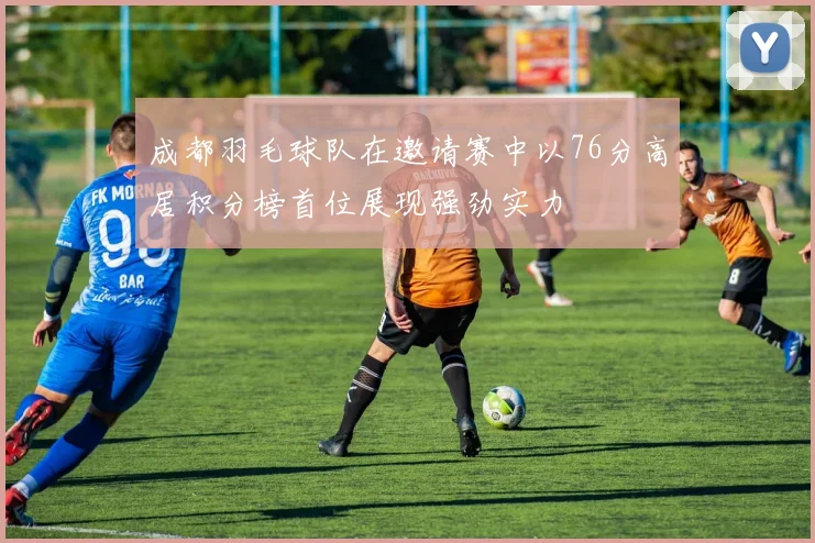 成都羽毛球队在邀请赛中以76分高居积分榜首位展现强劲实力