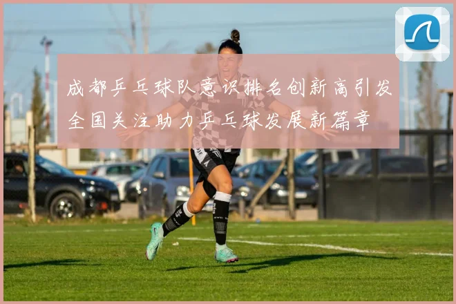 成都乒乓球队意识排名创新高引发全国关注助力乒乓球发展新篇章