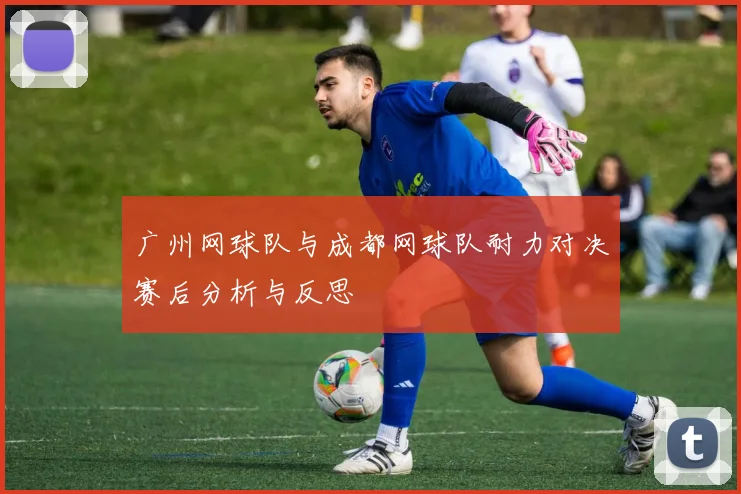 广州网球队与成都网球队耐力对决赛后分析与反思